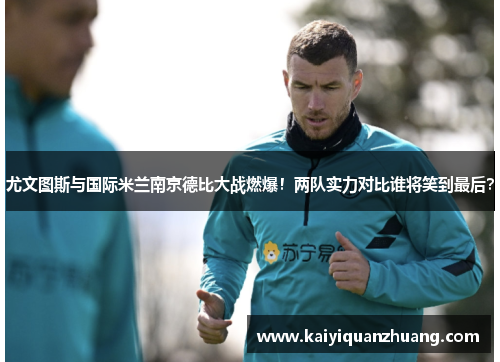 尤文图斯与国际米兰南京德比大战燃爆！两队实力对比谁将笑到最后？